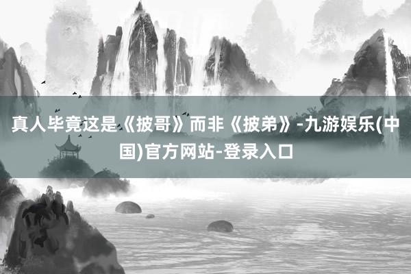 真人毕竟这是《披哥》而非《披弟》-九游娱乐(中国)官方网站-登录入口