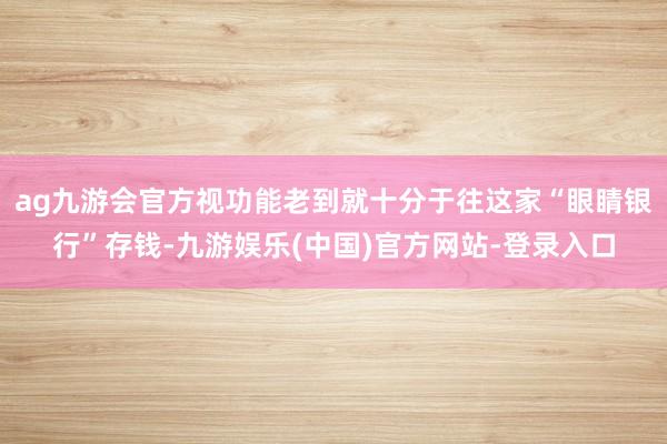 ag九游会官方视功能老到就十分于往这家“眼睛银行”存钱-九游娱乐(中国)官方网站-登录入口