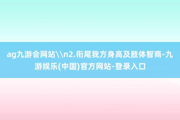 ag九游会网站\n2.衔尾我方身高及肢体智商-九游娱乐(中国)官方网站-登录入口