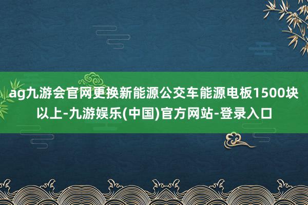 ag九游会官网更换新能源公交车能源电板1500块以上-九游娱乐(中国)官方网站-登录入口