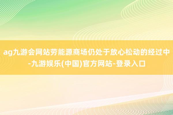 ag九游会网站劳能源商场仍处于放心松动的经过中-九游娱乐(中国)官方网站-登录入口