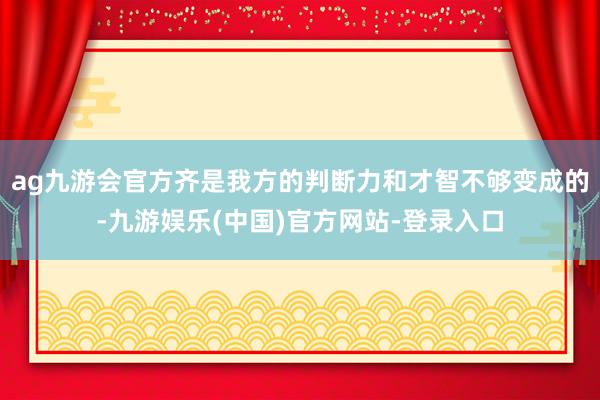 ag九游会官方齐是我方的判断力和才智不够变成的-九游娱乐(中国)官方网站-登录入口