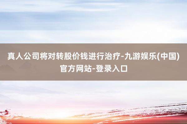 真人公司将对转股价钱进行治疗-九游娱乐(中国)官方网站-登录入口