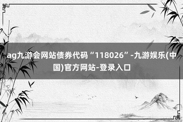 ag九游会网站债券代码“118026”-九游娱乐(中国)官方网站-登录入口