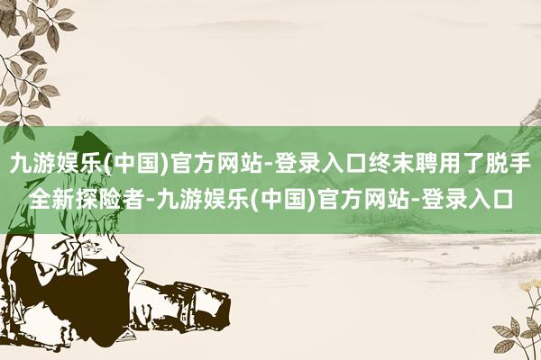 九游娱乐(中国)官方网站-登录入口终末聘用了脱手全新探险者-九游娱乐(中国)官方网站-登录入口