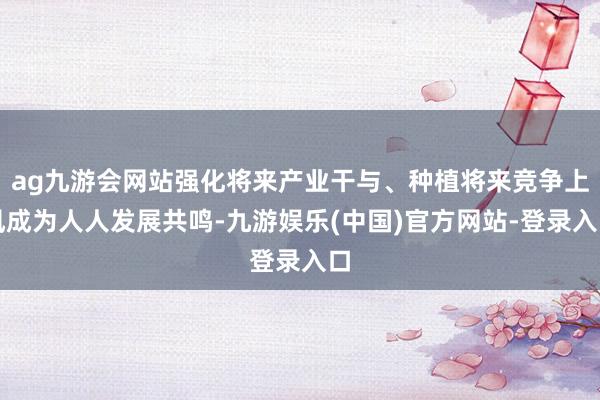 ag九游会网站强化将来产业干与、种植将来竞争上风成为人人发展共鸣-九游娱乐(中国)官方网站-登录入口