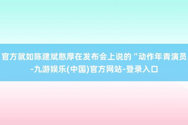 官方就如陈建斌憨厚在发布会上说的“动作年青演员-九游娱乐(中国)官方网站-登录入口