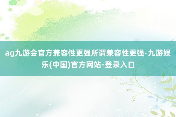 ag九游会官方兼容性更强所谓兼容性更强-九游娱乐(中国)官方网站-登录入口