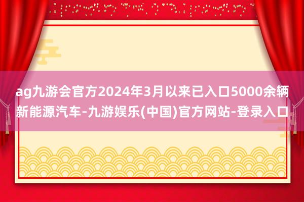 ag九游会官方2024年3月以来已入口5000余辆新能源汽车-九游娱乐(中国)官方网站-登录入口