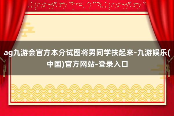 ag九游会官方本分试图将男同学扶起来-九游娱乐(中国)官方网站-登录入口