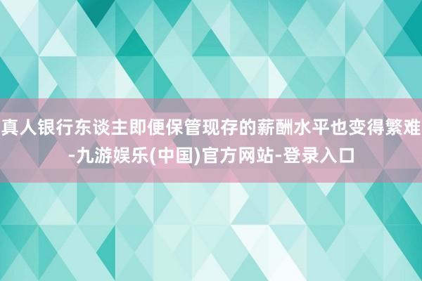 真人银行东谈主即便保管现存的薪酬水平也变得繁难-九游娱乐(中国)官方网站-登录入口