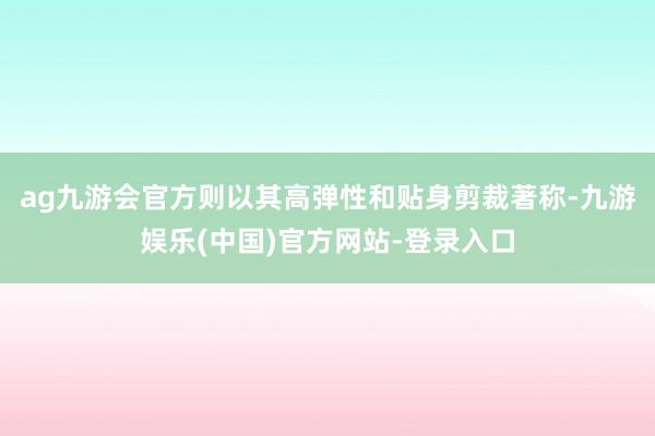 ag九游会官方则以其高弹性和贴身剪裁著称-九游娱乐(中国)官方网站-登录入口