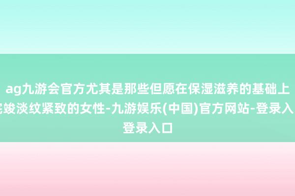 ag九游会官方尤其是那些但愿在保湿滋养的基础上完竣淡纹紧致的女性-九游娱乐(中国)官方网站-登录入口