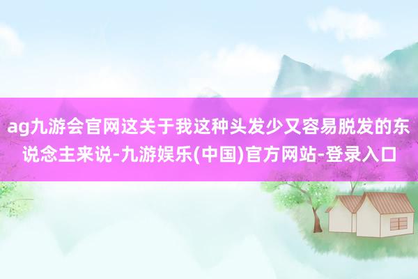 ag九游会官网这关于我这种头发少又容易脱发的东说念主来说-九游娱乐(中国)官方网站-登录入口