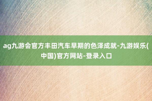 ag九游会官方丰田汽车早期的色泽成就-九游娱乐(中国)官方网站-登录入口