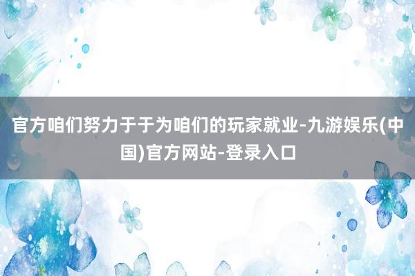 官方咱们努力于于为咱们的玩家就业-九游娱乐(中国)官方网站-登录入口