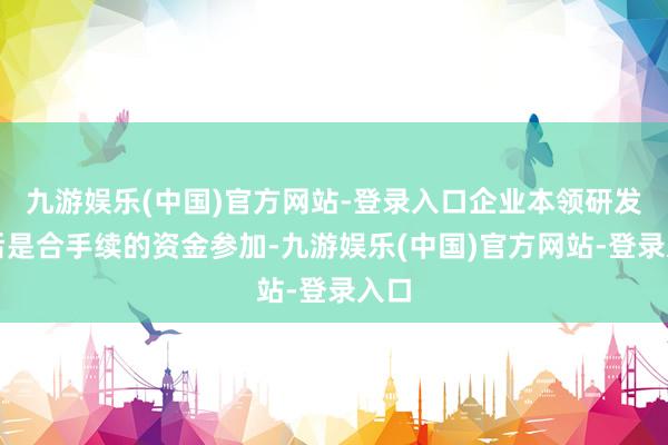 九游娱乐(中国)官方网站-登录入口企业本领研发背后是合手续的资金参加-九游娱乐(中国)官方网站-登录入口