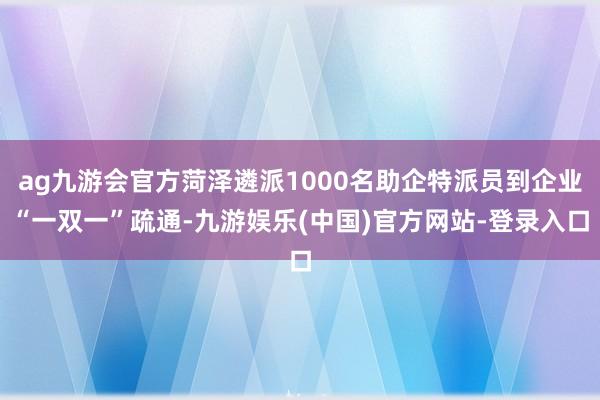 ag九游会官方菏泽遴派1000名助企特派员到企业“一双一”疏通-九游娱乐(中国)官方网站-登录入口