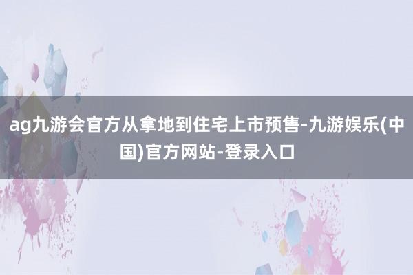 ag九游会官方从拿地到住宅上市预售-九游娱乐(中国)官方网站-登录入口