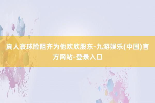 真人寰球险阻齐为他欢欣股东-九游娱乐(中国)官方网站-登录入口