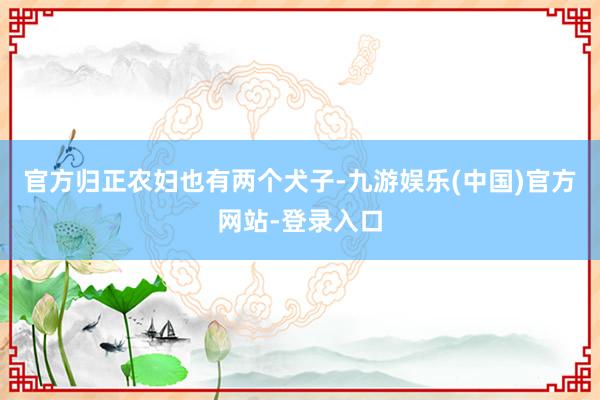 官方归正农妇也有两个犬子-九游娱乐(中国)官方网站-登录入口