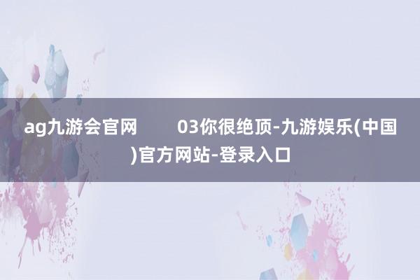 ag九游会官网        03你很绝顶-九游娱乐(中国)官方网站-登录入口