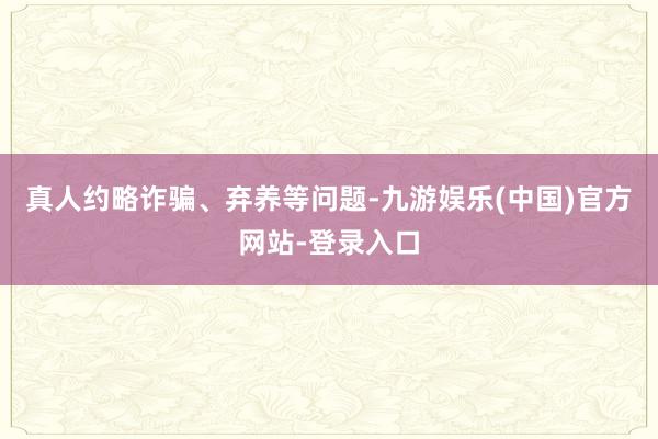 真人约略诈骗、弃养等问题-九游娱乐(中国)官方网站-登录入口