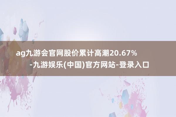 ag九游会官网股价累计高潮20.67%            -九游娱乐(中国)官方网站-登录入口