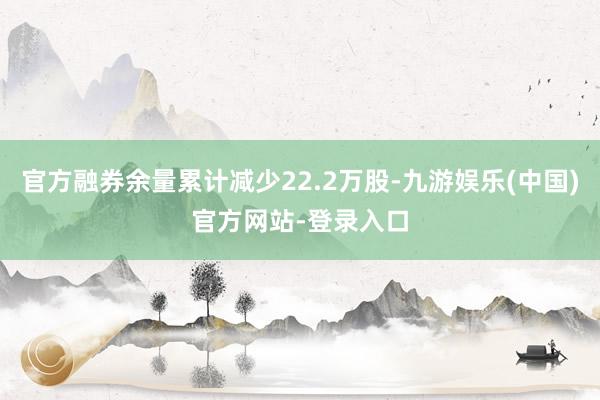 官方融券余量累计减少22.2万股-九游娱乐(中国)官方网站-登录入口