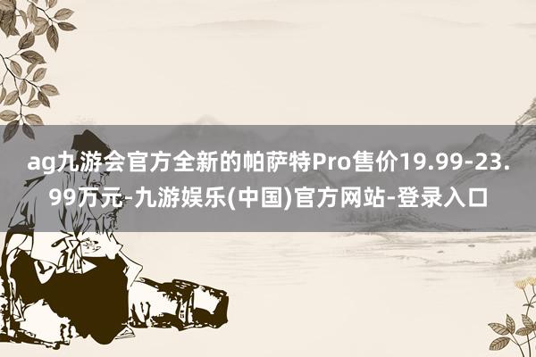 ag九游会官方全新的帕萨特Pro售价19.99-23.99万元-九游娱乐(中国)官方网站-登录入口