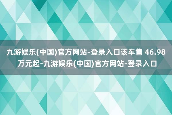 九游娱乐(中国)官方网站-登录入口该车售 46.98 万元起-九游娱乐(中国)官方网站-登录入口