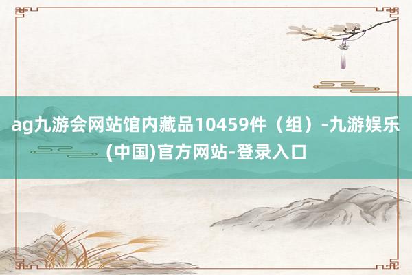 ag九游会网站馆内藏品10459件（组）-九游娱乐(中国)官方网站-登录入口