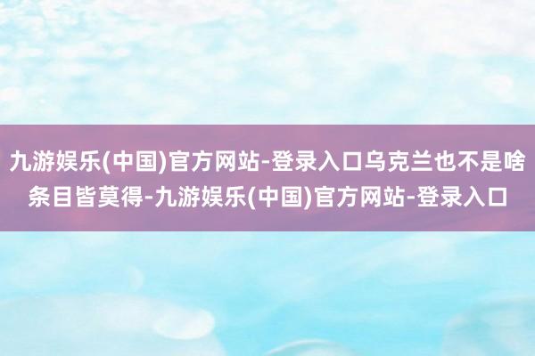 九游娱乐(中国)官方网站-登录入口乌克兰也不是啥条目皆莫得-九游娱乐(中国)官方网站-登录入口