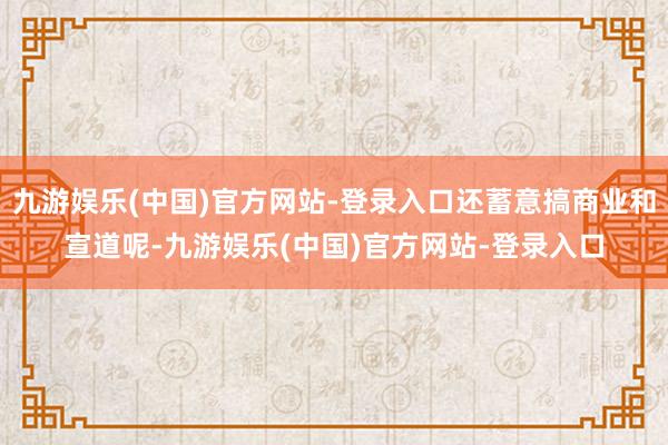 九游娱乐(中国)官方网站-登录入口还蓄意搞商业和宣道呢-九游娱乐(中国)官方网站-登录入口