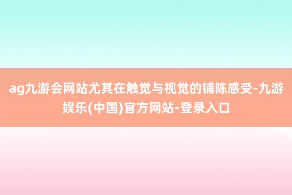 ag九游会网站尤其在触觉与视觉的铺陈感受-九游娱乐(中国)官方网站-登录入口