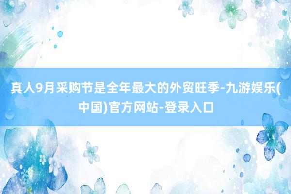 真人9月采购节是全年最大的外贸旺季-九游娱乐(中国)官方网站-登录入口