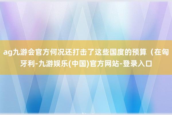 ag九游会官方何况还打击了这些国度的预算（在匈牙利-九游娱乐(中国)官方网站-登录入口