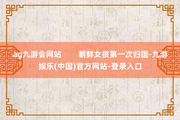 ag九游会网站        朝鲜女孩第一次归国-九游娱乐(中国)官方网站-登录入口