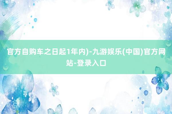 官方自购车之日起1年内)-九游娱乐(中国)官方网站-登录入口