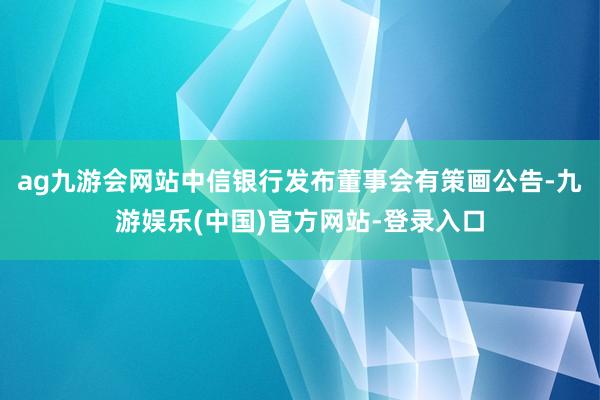 ag九游会网站中信银行发布董事会有策画公告-九游娱乐(中国)官方网站-登录入口