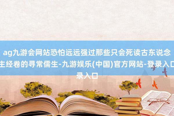 ag九游会网站恐怕远远强过那些只会死读古东说念主经卷的寻常儒生-九游娱乐(中国)官方网站-登录入口