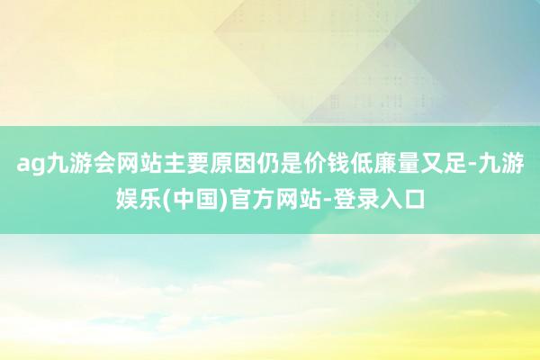 ag九游会网站主要原因仍是价钱低廉量又足-九游娱乐(中国)官方网站-登录入口