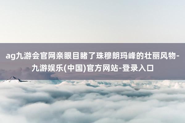 ag九游会官网亲眼目睹了珠穆朗玛峰的壮丽风物-九游娱乐(中国)官方网站-登录入口