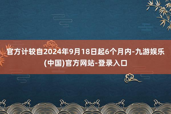 官方计较自2024年9月18日起6个月内-九游娱乐(中国)官方网站-登录入口