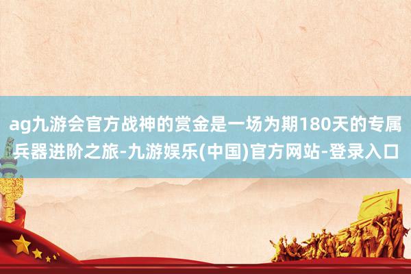 ag九游会官方战神的赏金是一场为期180天的专属兵器进阶之旅-九游娱乐(中国)官方网站-登录入口