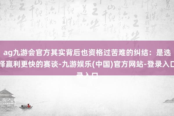 ag九游会官方其实背后也资格过苦难的纠结：是选择赢利更快的赛谈-九游娱乐(中国)官方网站-登录入口