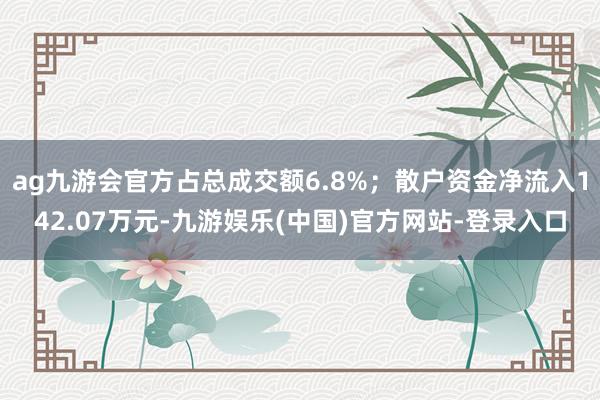 ag九游会官方占总成交额6.8%；散户资金净流入142.07万元-九游娱乐(中国)官方网站-登录入口