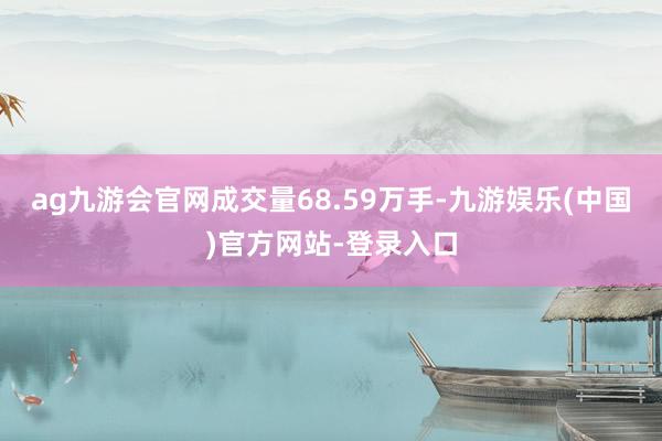 ag九游会官网成交量68.59万手-九游娱乐(中国)官方网站-登录入口