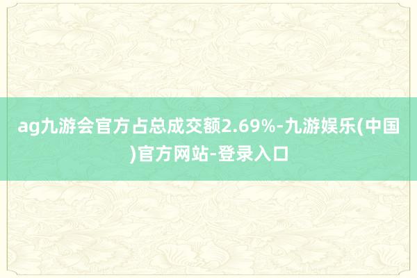 ag九游会官方占总成交额2.69%-九游娱乐(中国)官方网站-登录入口