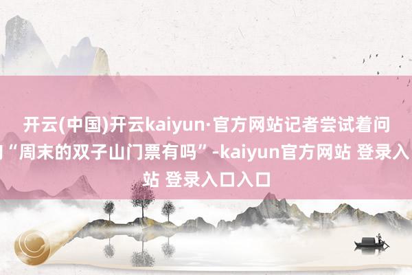 开云(中国)开云kaiyun·官方网站记者尝试着问了一句“周末的双子山门票有吗”-kaiyun官方网站 登录入口入口